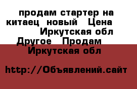 продам стартер на китаец  новый › Цена ­ 10 000 - Иркутская обл. Другое » Продам   . Иркутская обл.